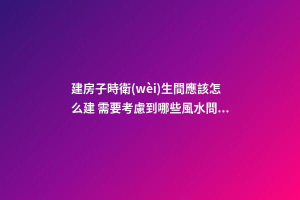 建房子時衛(wèi)生間應該怎么建 需要考慮到哪些風水問題